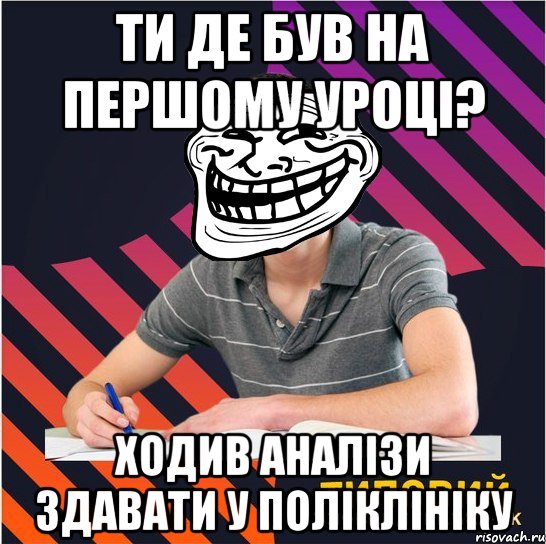 ти де був на першому уроці? ходив аналізи здавати у поліклініку