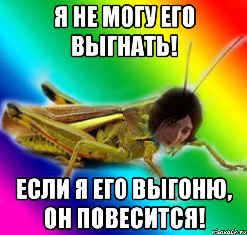 я не могу его выгнать! если я его выгоню, он повесится!