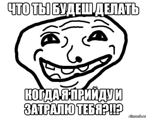 что ты будеш делать когда я прийду и затралю тебя?!!?