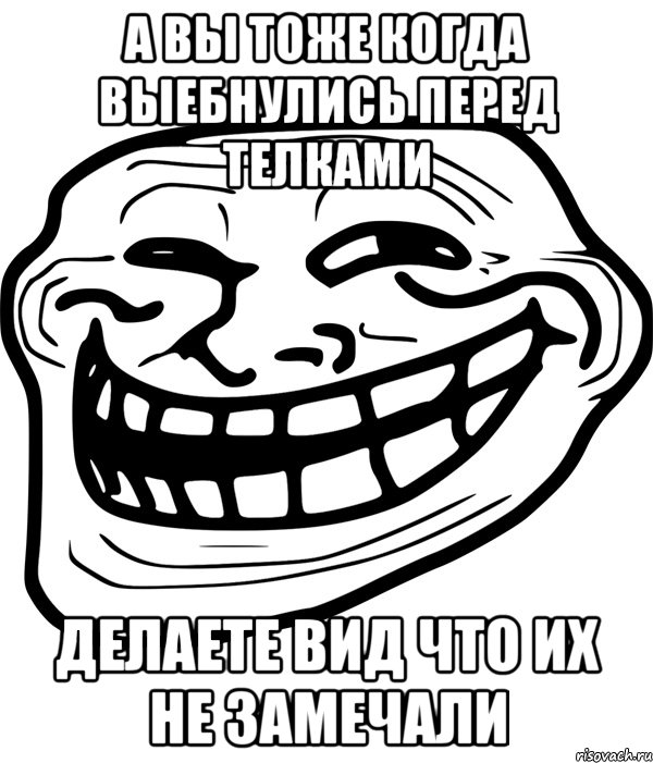 а вы тоже когда выебнулись перед телками делаете вид что их не замечали, Мем Троллфейс