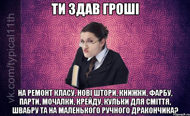 ти здав гроші на ремонт класу, нові штори, книжки, фарбу, парти, мочалки, крейду, кульки для сміття, швабру та на маленького ручного дракончика?