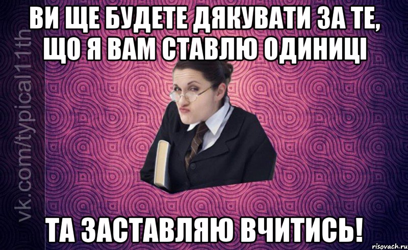 ви ще будете дякувати за те, що я вам ставлю одиниці та заставляю вчитись!