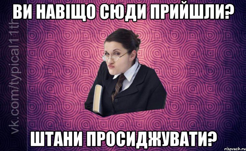 ви навіщо сюди прийшли? штани просиджувати?