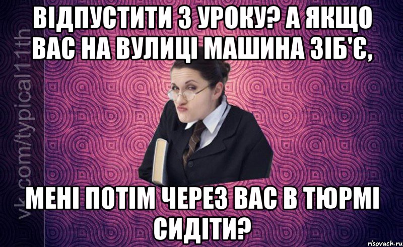 відпустити з уроку? а якщо вас на вулиці машина зіб'є, мені потім через вас в тюрмі сидіти?