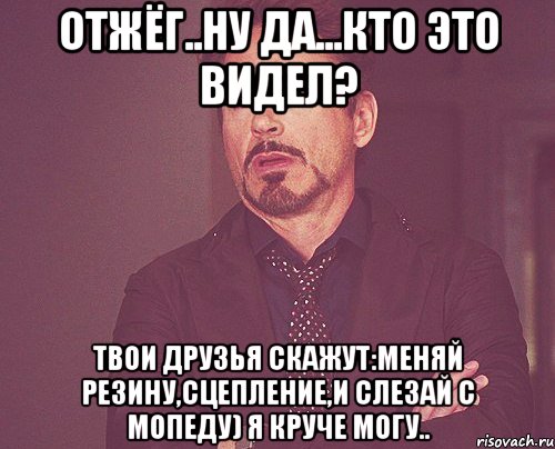 отжёг..ну да...кто это видел? твои друзья скажут:меняй резину,сцепление,и слезай с мопеду) я круче могу.., Мем твое выражение лица