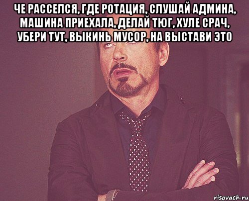 че расселся, где ротация, слушай админа, машина приехала, делай тюг, хуле срач, убери тут, выкинь мусор, на выстави это , Мем твое выражение лица