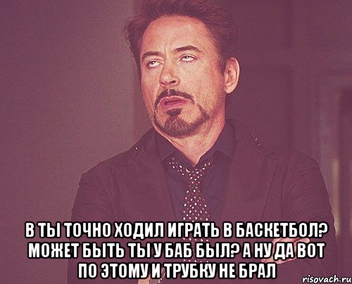  в ты точно ходил играть в баскетбол? может быть ты у баб был? а ну да вот по этому и трубку не брал, Мем твое выражение лица