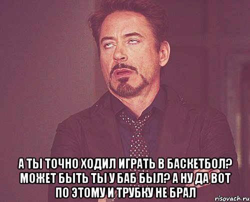  а ты точно ходил играть в баскетбол? может быть ты у баб был? а ну да вот по этому и трубку не брал, Мем твое выражение лица