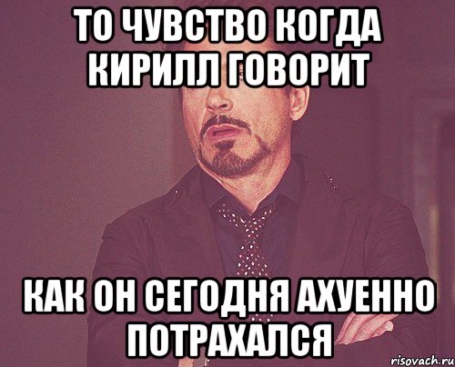 то чувство когда кирилл говорит как он сегодня ахуенно потрахался, Мем твое выражение лица