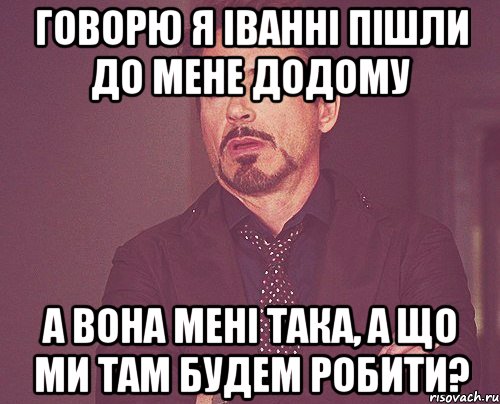 говорю я іванні пішли до мене додому а вона мені така, а що ми там будем робити?, Мем твое выражение лица