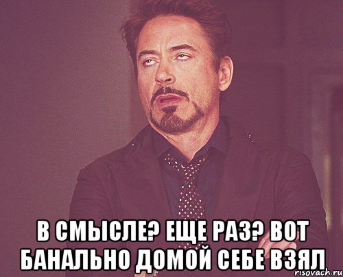  в смысле? еще раз? вот банально домой себе взял, Мем твое выражение лица