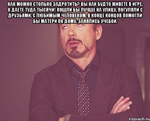 как можно столько задротить? вы как будто живете в игре, к даете туда тысячи! пошли бы лучше на улицу, погуляли с друзьями, с любимым человеком. в конце концов помогли бы матери по дому. занялись учебой. , Мем твое выражение лица