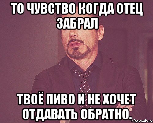 то чувство когда отец забрал твоё пиво и не хочет отдавать обратно., Мем твое выражение лица