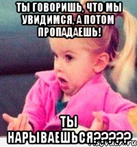 ты говоришь, что мы увидимся, а потом пропадаешь! ты нарываешься???, Мем  Ты говоришь (девочка возмущается)