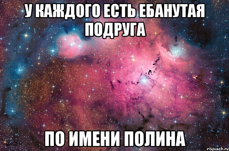 у каждого есть ебанутая подруга по имени полина