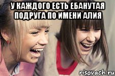 у каждого есть ебанутая подруга по имени алия 