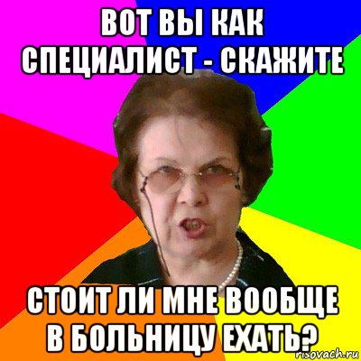 вот вы как специалист - скажите стоит ли мне вообще в больницу ехать?, Мем Типичная училка