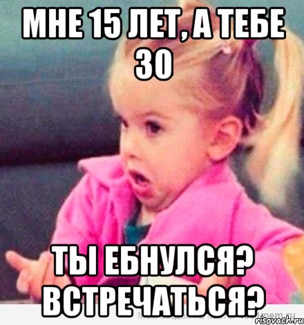 мне 15 лет, а тебе 30 ты ебнулся? встречаться?, Мем  Ты говоришь (девочка возмущается)