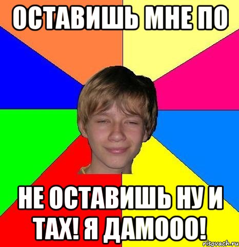 оставишь мне по не оставишь ну и тах! я дамооо!