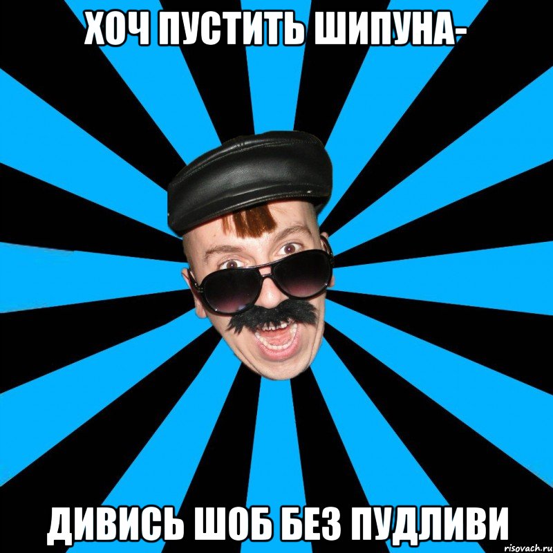 хоч пустить шипуна- дивись шоб без пудливи