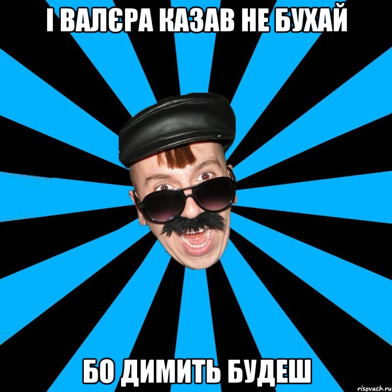 і валєра казав не бухай бо димить будеш