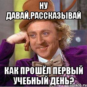 ну давай,рассказывай как прошёл первый учебный день?, Мем Ну давай расскажи (Вилли Вонка)