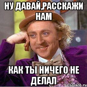 ну давай,расскажи нам как ты ничего не делал, Мем Ну давай расскажи (Вилли Вонка)