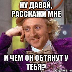 ну давай, расскажи мне и чем он обтянут у тебя?, Мем Ну давай расскажи (Вилли Вонка)