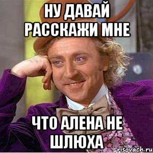 ну давай расскажи мне что алена не шлюха, Мем Ну давай расскажи (Вилли Вонка)