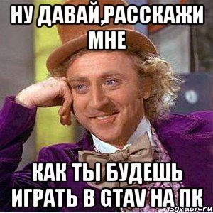 ну давай,расскажи мне как ты будешь играть в gtav на пк, Мем Ну давай расскажи (Вилли Вонка)