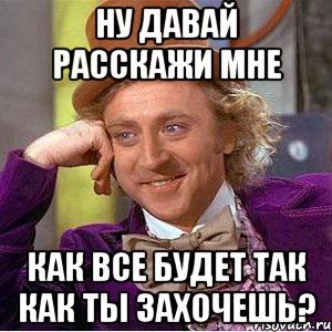 ну давай расскажи мне как все будет так как ты захочешь?, Мем Ну давай расскажи (Вилли Вонка)