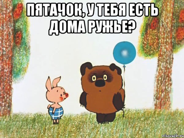 пятачок, у тебя есть дома ружье? 