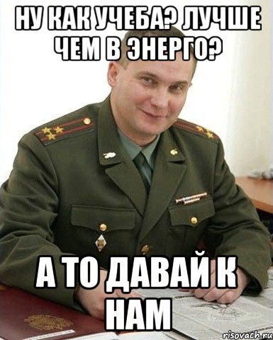 ну как учеба? лучше чем в энерго? а то давай к нам, Мем Военком (полковник)