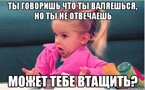 ты говоришь что ты валяешься, но ты не отвечаешь может тебе втащить?, Мем  Ты говоришь (девочка возмущается)