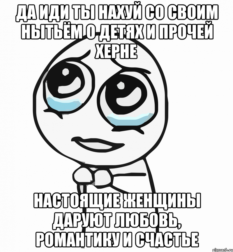 да иди ты нахуй со своим нытьём о детях и прочей херне настоящие женщины даруют любовь, романтику и счастье, Мем  ну пожалуйста (please)