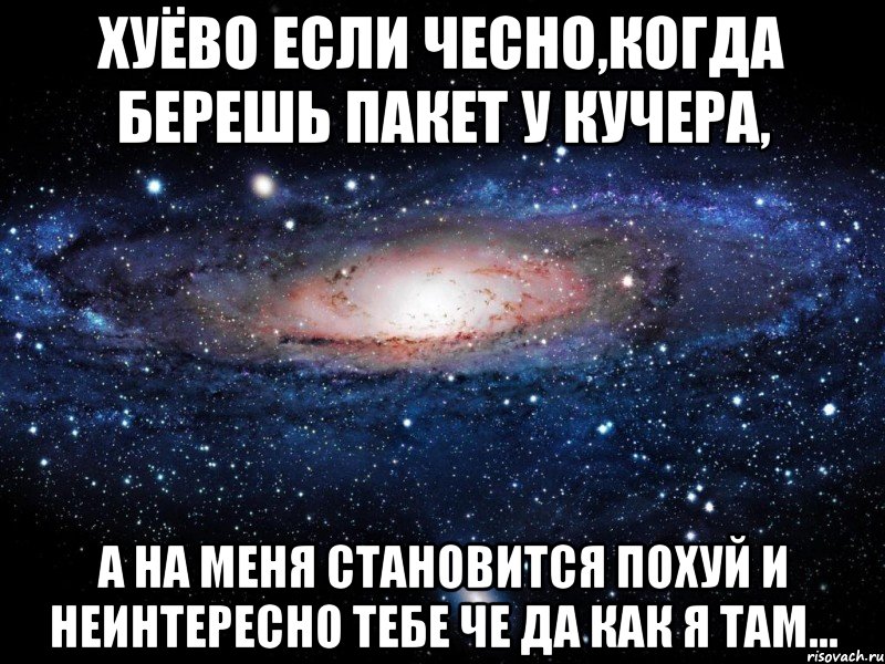 хуёво если чесно,когда берешь пакет у кучера, а на меня становится похуй и неинтересно тебе че да как я там..., Мем Вселенная