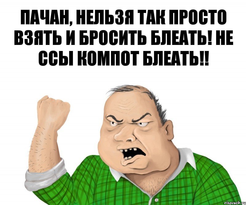 Пачан, нельзя так просто взять и бросить блеать! Не ссы компот блеать!!, Мем мужик