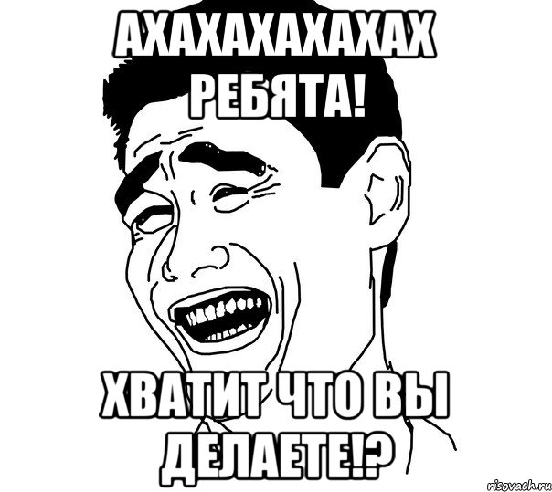 ахахахахахах ребята! хватит что вы делаете!?