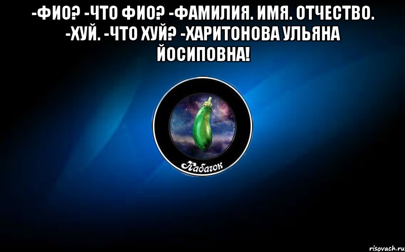 -фио? -что фио? -фамилия. имя. отчество. -хуй. -что хуй? -харитонова ульяна йосиповна! 