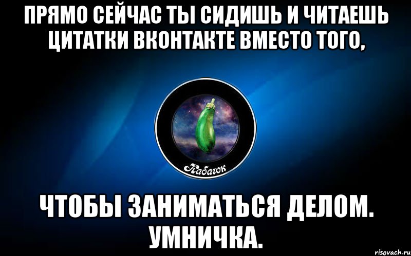 прямо сейчас ты сидишь и читаешь цитатки вконтакте вместо того, чтобы заниматься делом. умничка.