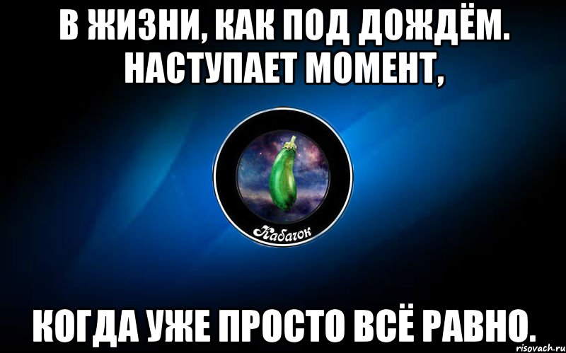 в жизни, как под дождём. наступает момент, когда уже просто всё равно.