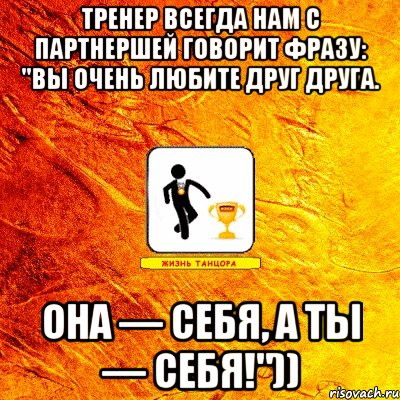 тренер всегда нам с партнершей говорит фразу: "вы очень любите друг друга. она — себя, а ты — себя!"))