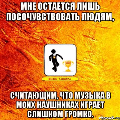 мне остается лишь посочувствовать людям, считающим, что музыка в моих наушниках играет слишком громко.