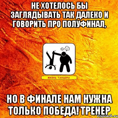 не хотелось бы заглядывать так далеко и говорить про полуфинал, но в финале нам нужна только победа! тренер