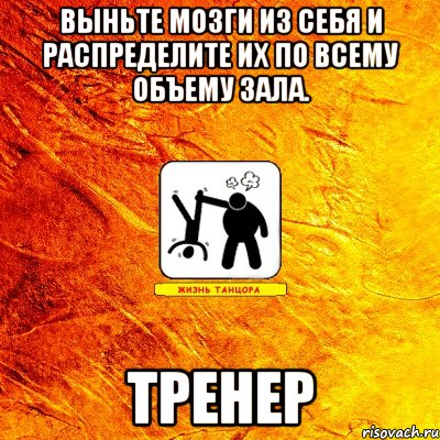 выньте мозги из себя и распределите их по всему объему зала. тренер