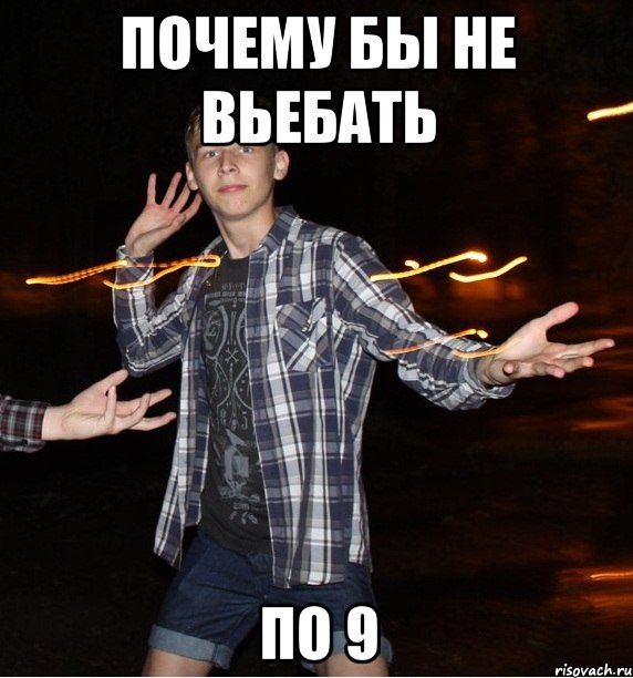 почему бы не вьебать по 9