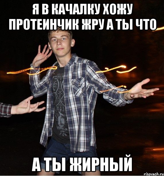 я в качалку хожу протеинчик жру а ты что а ты жирный