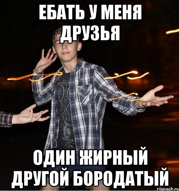 ебать у меня друзья один жирный другой бородатый