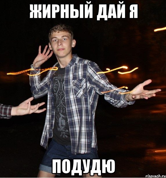 жирный дай я подудю