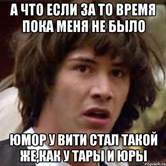 а что если за то время пока меня не было юмор у вити стал такой же,как у тары и юры, Мем А что если (Киану Ривз)